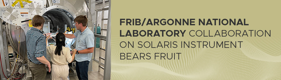 A picture of scientists in front of the SOLenoid Spectrometer Apparatus for ReactIon Studies (SOLARIS), and to the right, the text "FRIB/Argonne National Laboratory collaboration on SOLARIS instrument bears fruit"